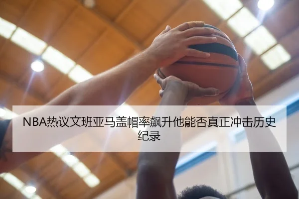 NBA热议文班亚马盖帽率飙升他能否真正冲击历史纪录