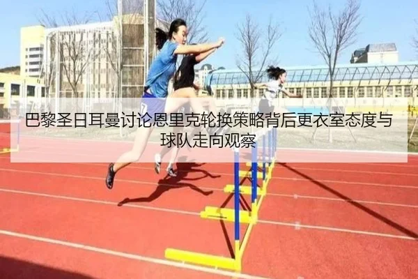 巴黎圣日耳曼讨论恩里克轮换策略背后更衣室态度与球队走向观察