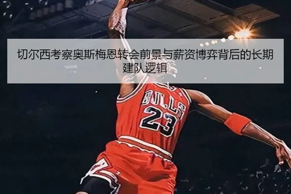 切尔西考察奥斯梅恩转会前景与薪资博弈背后的长期建队逻辑