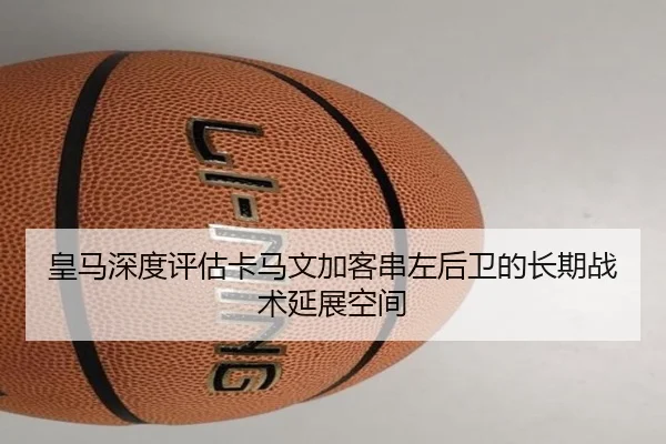 皇马深度评估卡马文加客串左后卫的长期战术延展空间