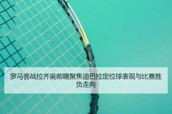 罗马客战拉齐奥前瞻聚焦迪巴拉定位球表现与比赛胜负走向